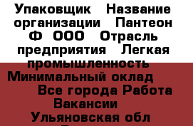 Упаковщик › Название организации ­ Пантеон-Ф, ООО › Отрасль предприятия ­ Легкая промышленность › Минимальный оклад ­ 20 000 - Все города Работа » Вакансии   . Ульяновская обл.,Барыш г.